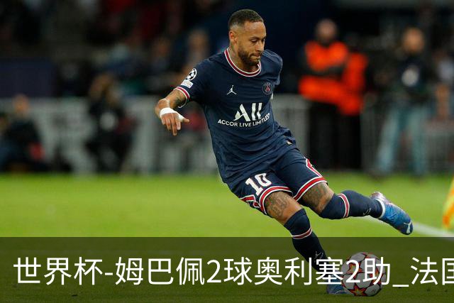 世界杯-姆巴佩2球奥利塞2助 法国4前场各有收获3-0瑞典
