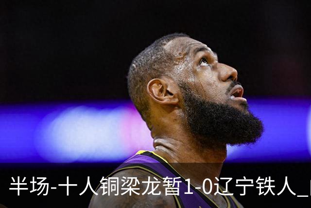 半场-十人铜梁龙暂1-0辽宁铁人 向余望破门 恩加德乌被断+染红