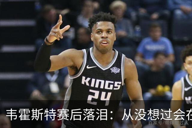 韦霍斯特赛后落泪：从没想过会在今天回家，这是我最后的机会了