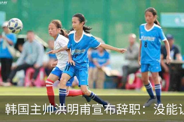 韩国主帅洪明甫宣布辞职：没能让大家满意 但我已尽力