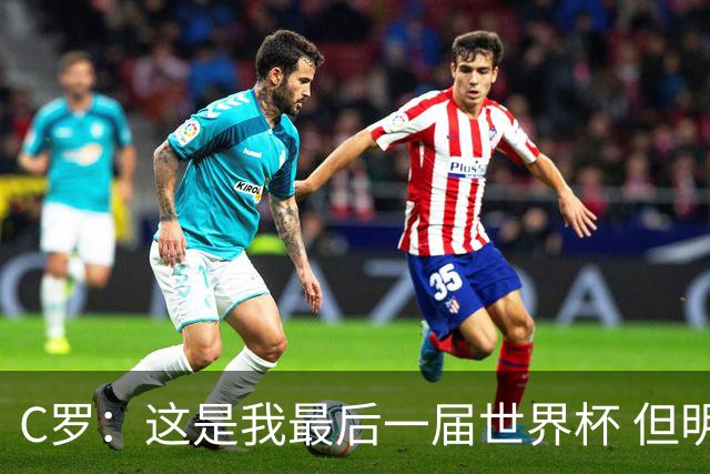 C罗：这是我最后一届世界杯 但明天不会是最后一场比赛